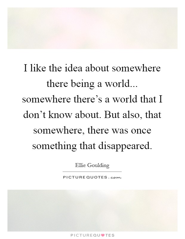 I like the idea about somewhere there being a world... somewhere there's a world that I don't know about. But also, that somewhere, there was once something that disappeared. Picture Quote #1