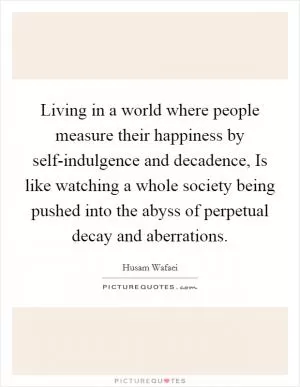 Living in a world where people measure their happiness by self-indulgence and decadence, Is like watching a whole society being pushed into the abyss of perpetual decay and aberrations Picture Quote #1
