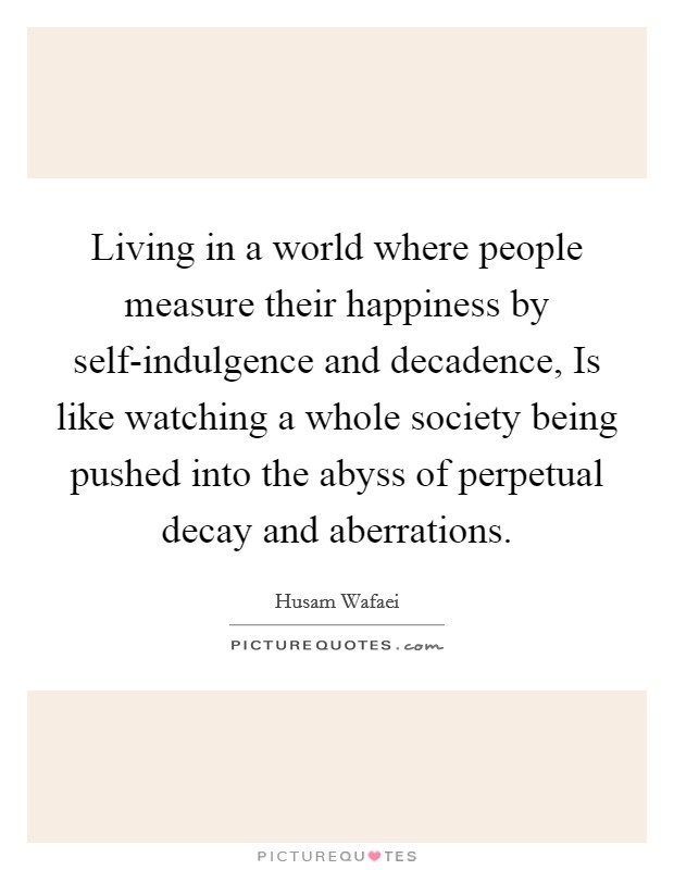 Living in a world where people measure their happiness by self-indulgence and decadence, Is like watching a whole society being pushed into the abyss of perpetual decay and aberrations. Picture Quote #1