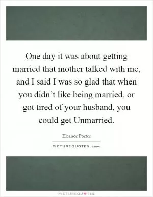 One day it was about getting married that mother talked with me, and I said I was so glad that when you didn’t like being married, or got tired of your husband, you could get Unmarried Picture Quote #1
