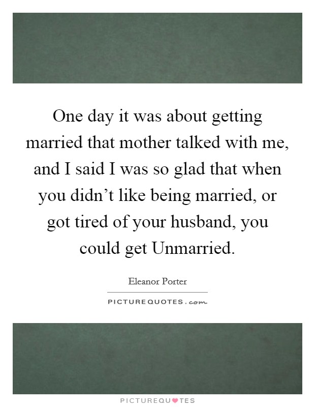 One day it was about getting married that mother talked with me, and I said I was so glad that when you didn't like being married, or got tired of your husband, you could get Unmarried. Picture Quote #1