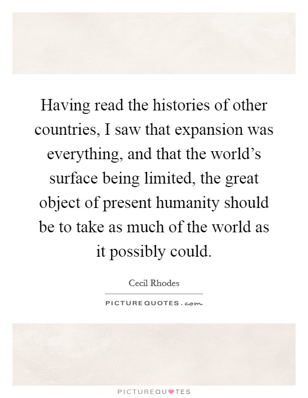 Having read the histories of other countries, I saw that expansion was everything, and that the world's surface being limited, the great object of present humanity should be to take as much of the world as it possibly could. Picture Quote #1