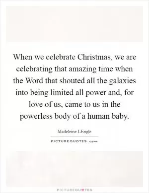 When we celebrate Christmas, we are celebrating that amazing time when the Word that shouted all the galaxies into being limited all power and, for love of us, came to us in the powerless body of a human baby Picture Quote #1