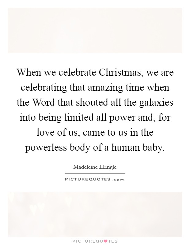 When we celebrate Christmas, we are celebrating that amazing time when the Word that shouted all the galaxies into being limited all power and, for love of us, came to us in the powerless body of a human baby. Picture Quote #1