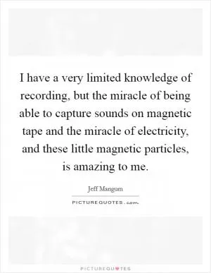 I have a very limited knowledge of recording, but the miracle of being able to capture sounds on magnetic tape and the miracle of electricity, and these little magnetic particles, is amazing to me Picture Quote #1