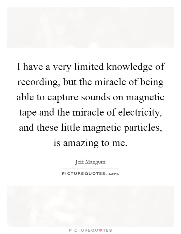 I have a very limited knowledge of recording, but the miracle of being able to capture sounds on magnetic tape and the miracle of electricity, and these little magnetic particles, is amazing to me. Picture Quote #1