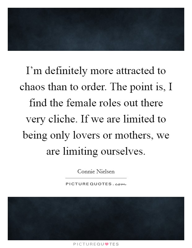 I'm definitely more attracted to chaos than to order. The point is, I find the female roles out there very cliche. If we are limited to being only lovers or mothers, we are limiting ourselves. Picture Quote #1