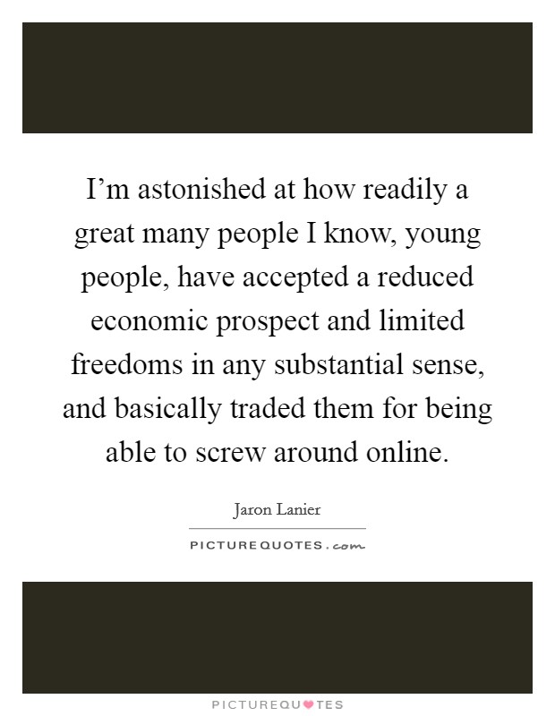 I'm astonished at how readily a great many people I know, young people, have accepted a reduced economic prospect and limited freedoms in any substantial sense, and basically traded them for being able to screw around online. Picture Quote #1