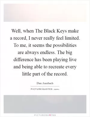 Well, when The Black Keys make a record, I never really feel limited. To me, it seems the possibilities are always endless. The big difference has been playing live and being able to recreate every little part of the record Picture Quote #1