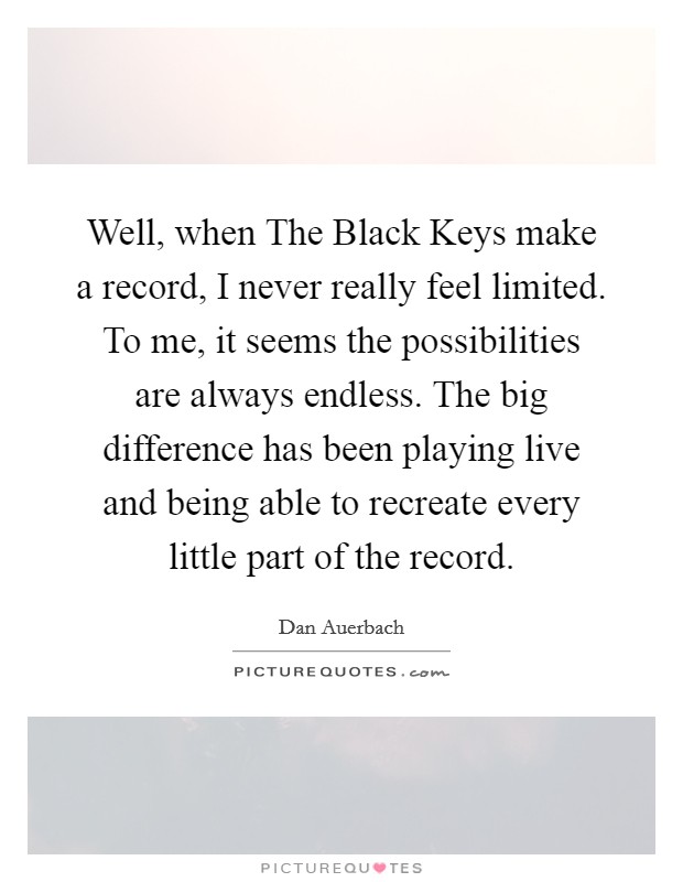 Well, when The Black Keys make a record, I never really feel limited. To me, it seems the possibilities are always endless. The big difference has been playing live and being able to recreate every little part of the record. Picture Quote #1