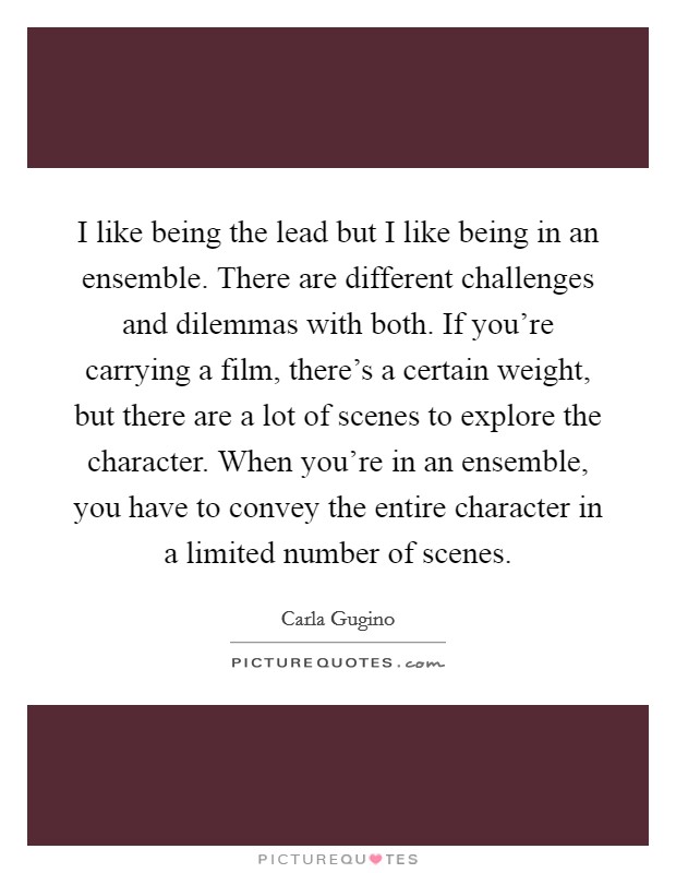 I like being the lead but I like being in an ensemble. There are different challenges and dilemmas with both. If you're carrying a film, there's a certain weight, but there are a lot of scenes to explore the character. When you're in an ensemble, you have to convey the entire character in a limited number of scenes. Picture Quote #1