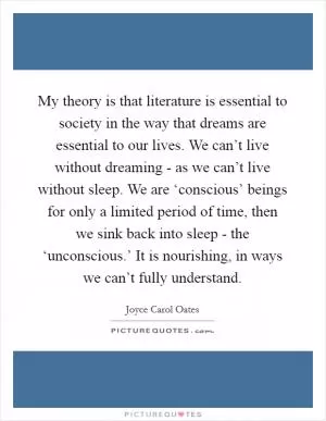 My theory is that literature is essential to society in the way that dreams are essential to our lives. We can’t live without dreaming - as we can’t live without sleep. We are ‘conscious’ beings for only a limited period of time, then we sink back into sleep - the ‘unconscious.’ It is nourishing, in ways we can’t fully understand Picture Quote #1