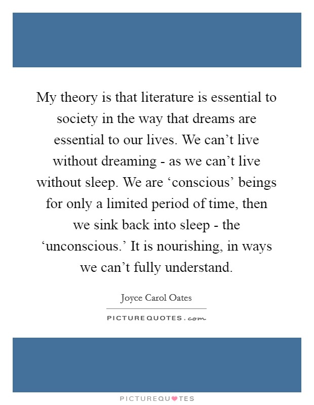 My theory is that literature is essential to society in the way that dreams are essential to our lives. We can't live without dreaming - as we can't live without sleep. We are ‘conscious' beings for only a limited period of time, then we sink back into sleep - the ‘unconscious.' It is nourishing, in ways we can't fully understand. Picture Quote #1