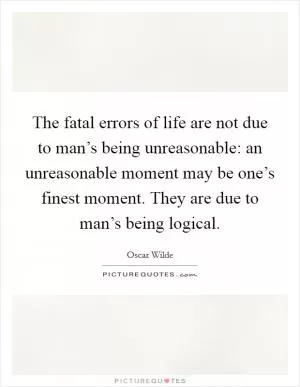 The fatal errors of life are not due to man’s being unreasonable: an unreasonable moment may be one’s finest moment. They are due to man’s being logical Picture Quote #1