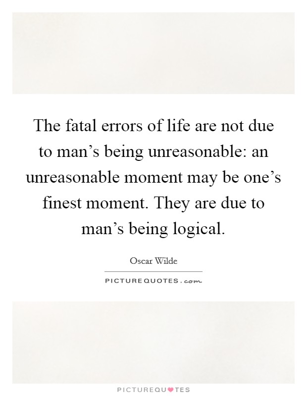 The fatal errors of life are not due to man's being unreasonable: an unreasonable moment may be one's finest moment. They are due to man's being logical. Picture Quote #1