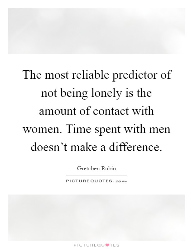 The most reliable predictor of not being lonely is the amount of contact with women. Time spent with men doesn't make a difference. Picture Quote #1