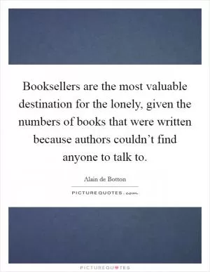 Booksellers are the most valuable destination for the lonely, given the numbers of books that were written because authors couldn’t find anyone to talk to Picture Quote #1