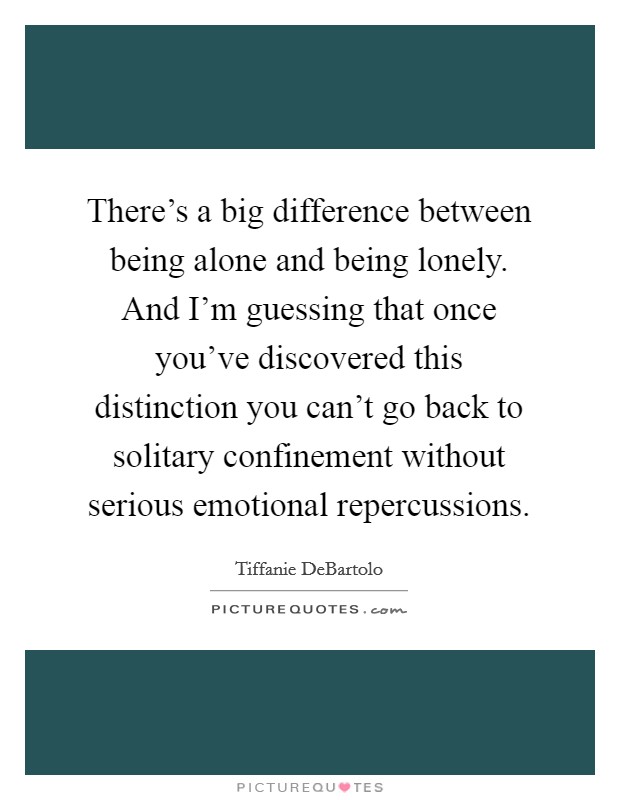 There's a big difference between being alone and being lonely. And I'm guessing that once you've discovered this distinction you can't go back to solitary confinement without serious emotional repercussions. Picture Quote #1