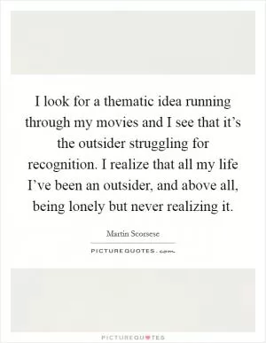 I look for a thematic idea running through my movies and I see that it’s the outsider struggling for recognition. I realize that all my life I’ve been an outsider, and above all, being lonely but never realizing it Picture Quote #1