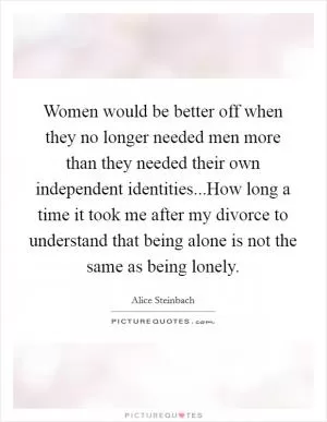 Women would be better off when they no longer needed men more than they needed their own independent identities...How long a time it took me after my divorce to understand that being alone is not the same as being lonely Picture Quote #1