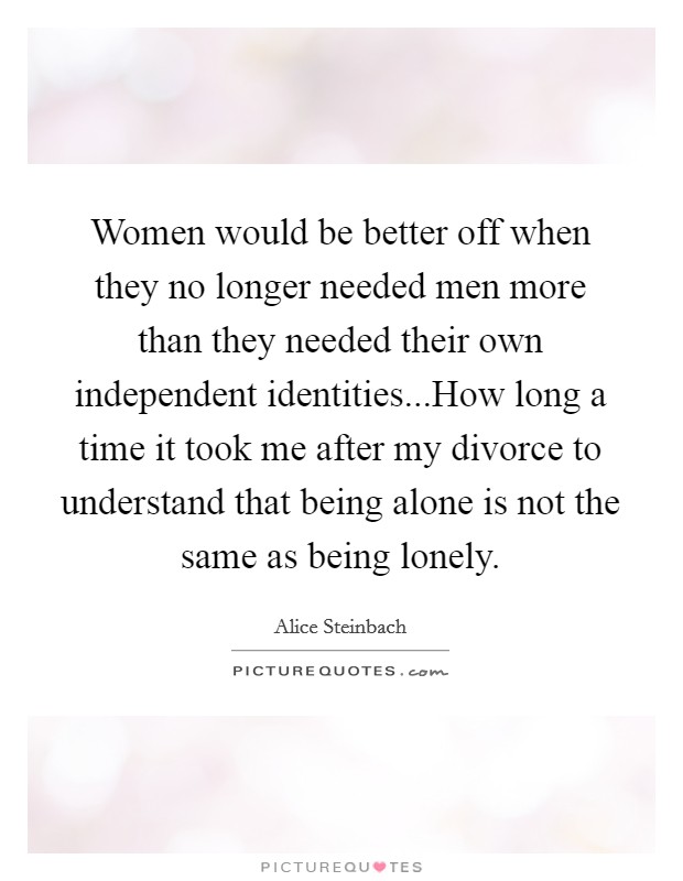 Women would be better off when they no longer needed men more than they needed their own independent identities...How long a time it took me after my divorce to understand that being alone is not the same as being lonely. Picture Quote #1