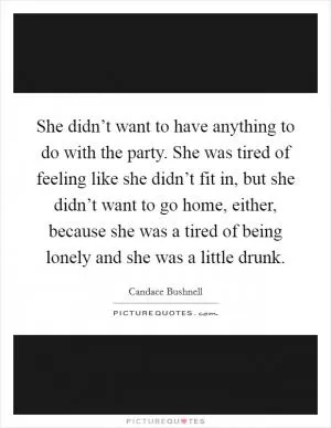 She didn’t want to have anything to do with the party. She was tired of feeling like she didn’t fit in, but she didn’t want to go home, either, because she was a tired of being lonely and she was a little drunk Picture Quote #1
