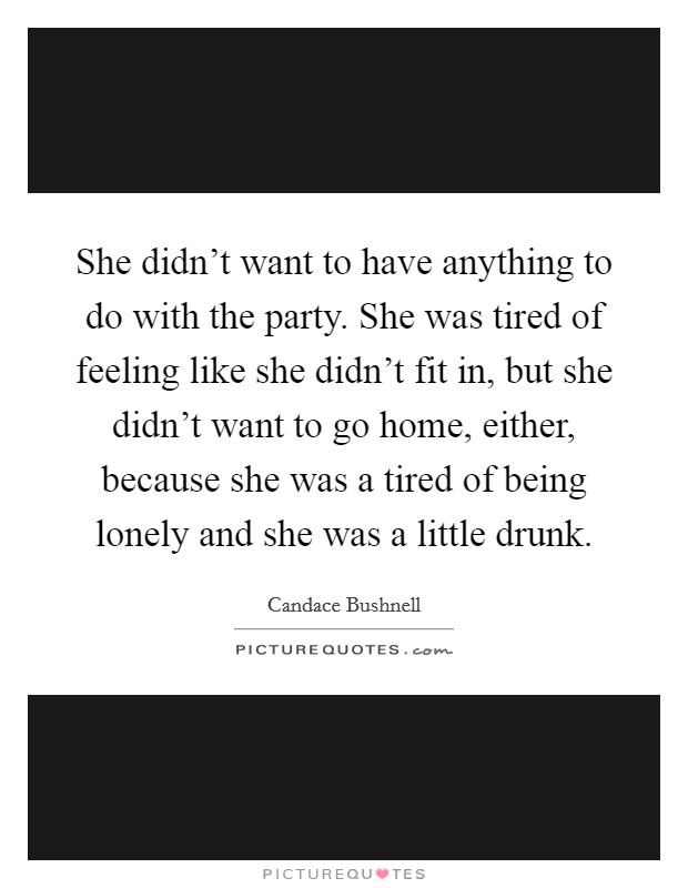 She didn't want to have anything to do with the party. She was tired of feeling like she didn't fit in, but she didn't want to go home, either, because she was a tired of being lonely and she was a little drunk. Picture Quote #1