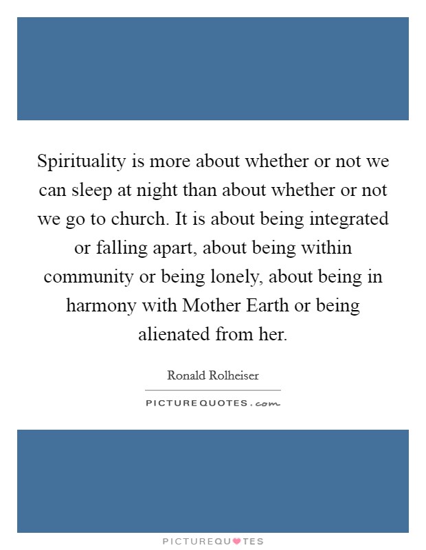 Spirituality is more about whether or not we can sleep at night than about whether or not we go to church. It is about being integrated or falling apart, about being within community or being lonely, about being in harmony with Mother Earth or being alienated from her. Picture Quote #1