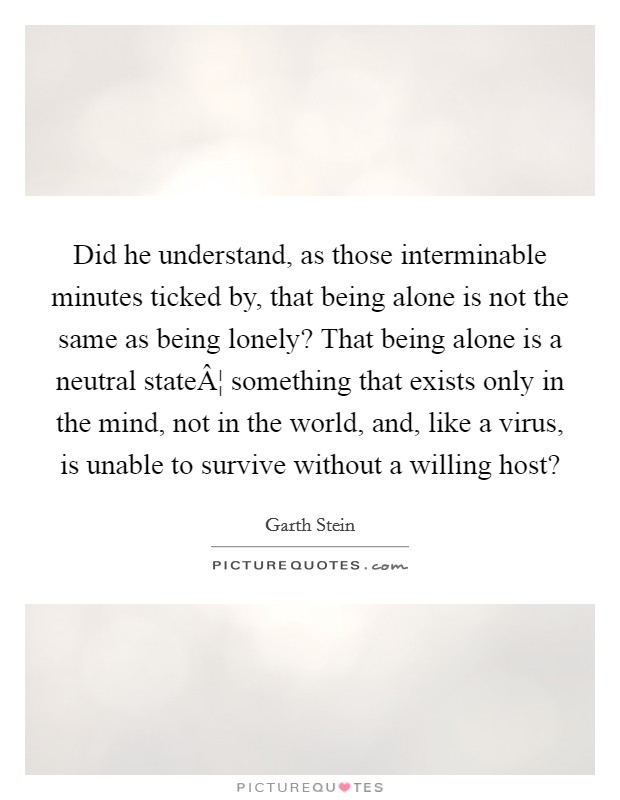 Did he understand, as those interminable minutes ticked by, that being alone is not the same as being lonely? That being alone is a neutral stateÂ¦ something that exists only in the mind, not in the world, and, like a virus, is unable to survive without a willing host? Picture Quote #1