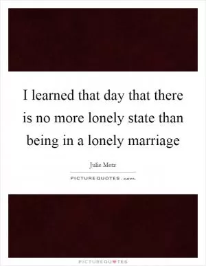 I learned that day that there is no more lonely state than being in a lonely marriage Picture Quote #1