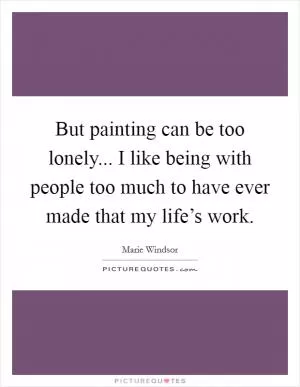 But painting can be too lonely... I like being with people too much to have ever made that my life’s work Picture Quote #1