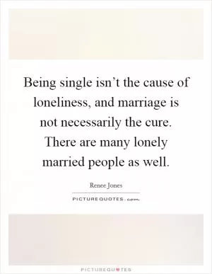Being single isn’t the cause of loneliness, and marriage is not necessarily the cure. There are many lonely married people as well Picture Quote #1