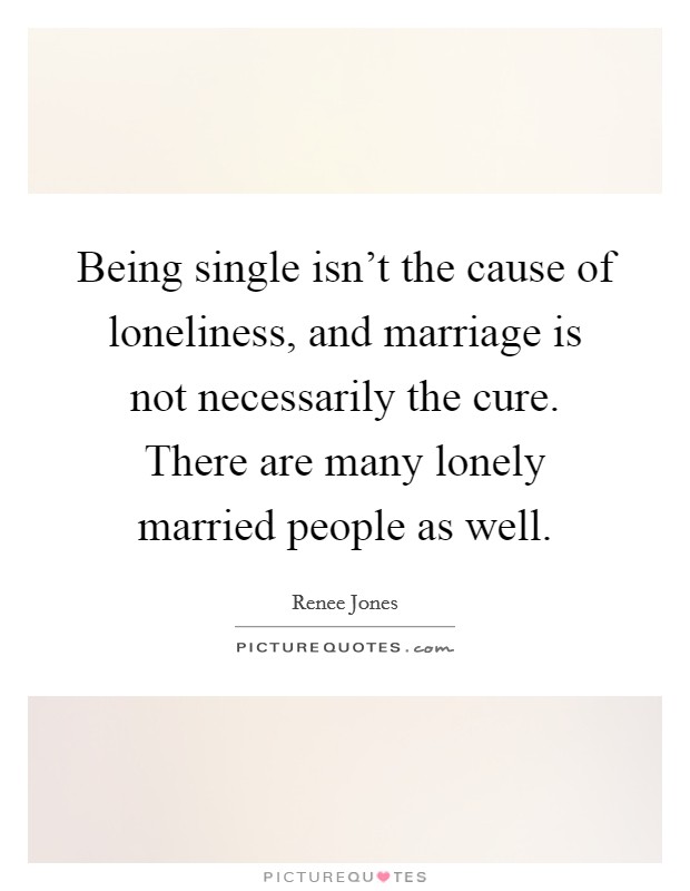 Being single isn't the cause of loneliness, and marriage is not necessarily the cure. There are many lonely married people as well. Picture Quote #1