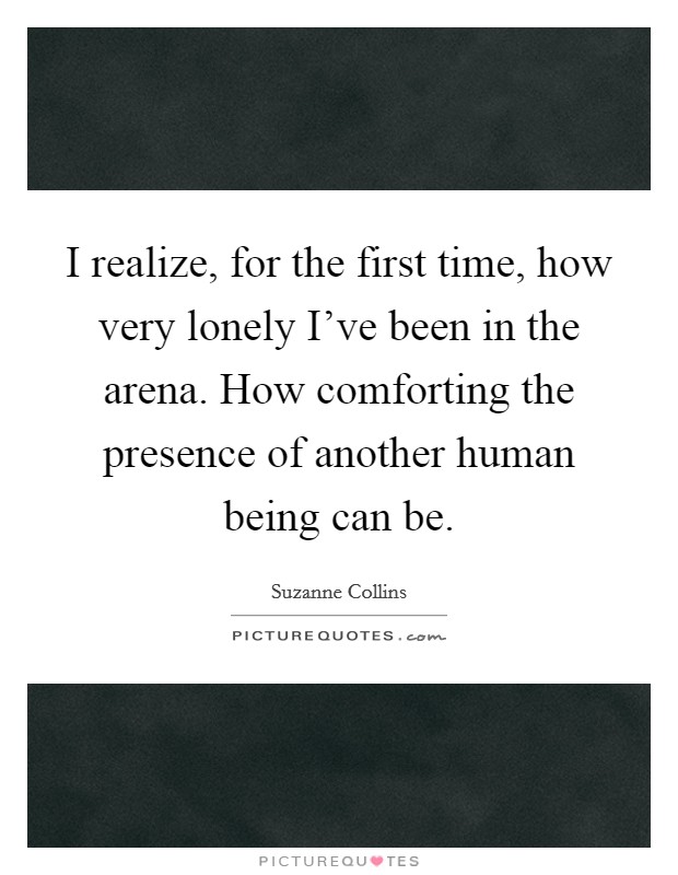I realize, for the first time, how very lonely I've been in the arena. How comforting the presence of another human being can be. Picture Quote #1