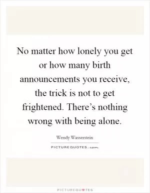 No matter how lonely you get or how many birth announcements you receive, the trick is not to get frightened. There’s nothing wrong with being alone Picture Quote #1