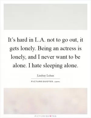 It’s hard in L.A. not to go out, it gets lonely. Being an actress is lonely, and I never want to be alone. I hate sleeping alone Picture Quote #1