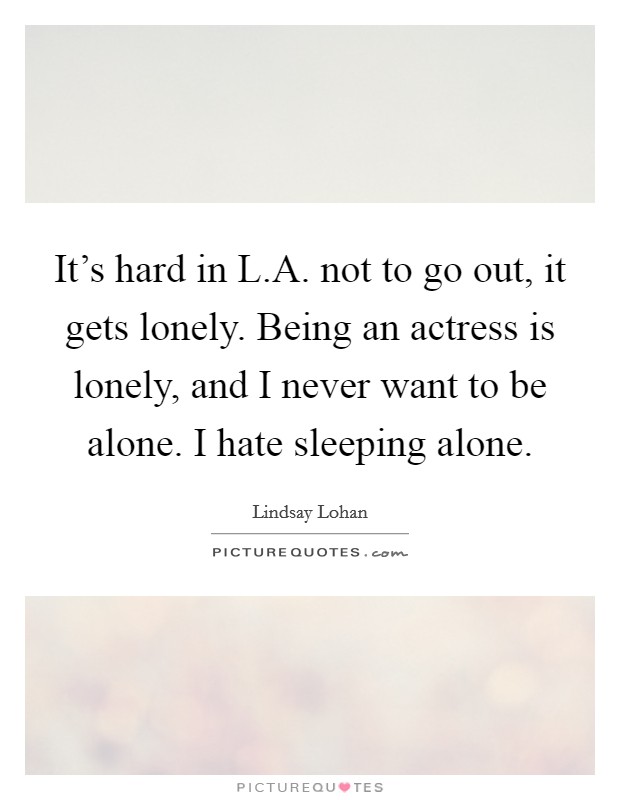 It's hard in L.A. not to go out, it gets lonely. Being an actress is lonely, and I never want to be alone. I hate sleeping alone. Picture Quote #1