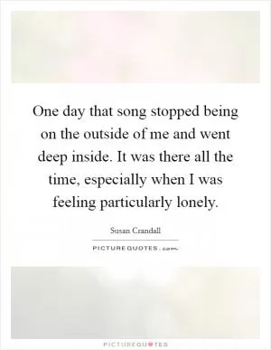 One day that song stopped being on the outside of me and went deep inside. It was there all the time, especially when I was feeling particularly lonely Picture Quote #1