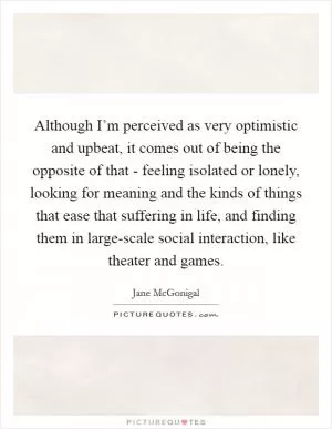 Although I’m perceived as very optimistic and upbeat, it comes out of being the opposite of that - feeling isolated or lonely, looking for meaning and the kinds of things that ease that suffering in life, and finding them in large-scale social interaction, like theater and games Picture Quote #1