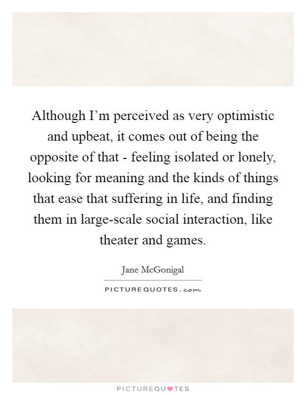 Although I'm perceived as very optimistic and upbeat, it comes out of being the opposite of that - feeling isolated or lonely, looking for meaning and the kinds of things that ease that suffering in life, and finding them in large-scale social interaction, like theater and games. Picture Quote #1