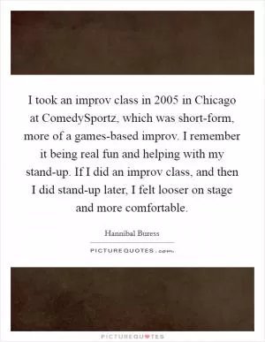 I took an improv class in 2005 in Chicago at ComedySportz, which was short-form, more of a games-based improv. I remember it being real fun and helping with my stand-up. If I did an improv class, and then I did stand-up later, I felt looser on stage and more comfortable Picture Quote #1
