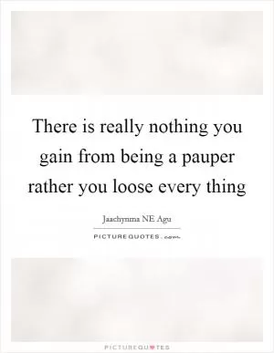 There is really nothing you gain from being a pauper rather you loose every thing Picture Quote #1