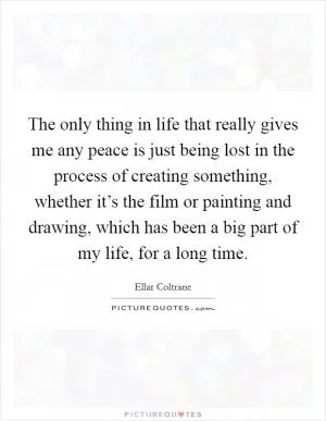 The only thing in life that really gives me any peace is just being lost in the process of creating something, whether it’s the film or painting and drawing, which has been a big part of my life, for a long time Picture Quote #1