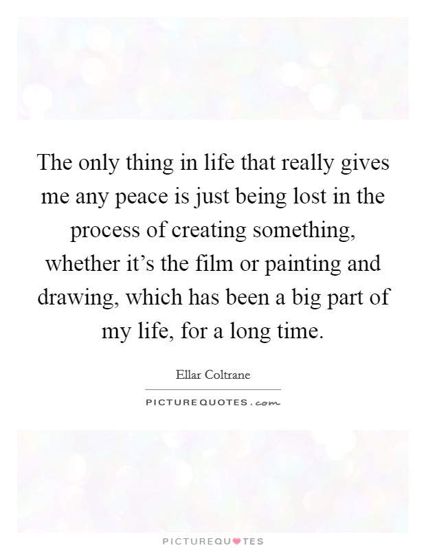 The only thing in life that really gives me any peace is just being lost in the process of creating something, whether it's the film or painting and drawing, which has been a big part of my life, for a long time. Picture Quote #1