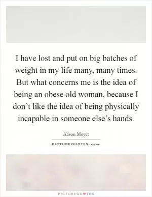 I have lost and put on big batches of weight in my life many, many times. But what concerns me is the idea of being an obese old woman, because I don’t like the idea of being physically incapable in someone else’s hands Picture Quote #1