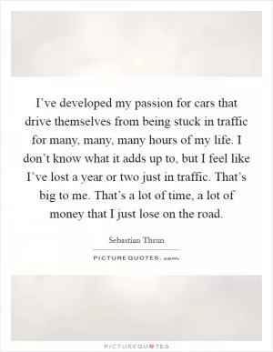 I’ve developed my passion for cars that drive themselves from being stuck in traffic for many, many, many hours of my life. I don’t know what it adds up to, but I feel like I’ve lost a year or two just in traffic. That’s big to me. That’s a lot of time, a lot of money that I just lose on the road Picture Quote #1
