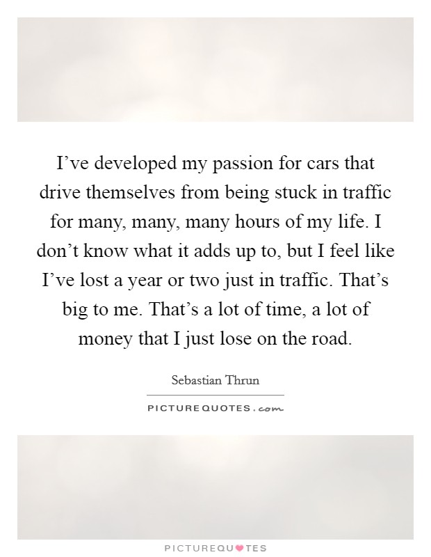 I've developed my passion for cars that drive themselves from being stuck in traffic for many, many, many hours of my life. I don't know what it adds up to, but I feel like I've lost a year or two just in traffic. That's big to me. That's a lot of time, a lot of money that I just lose on the road. Picture Quote #1