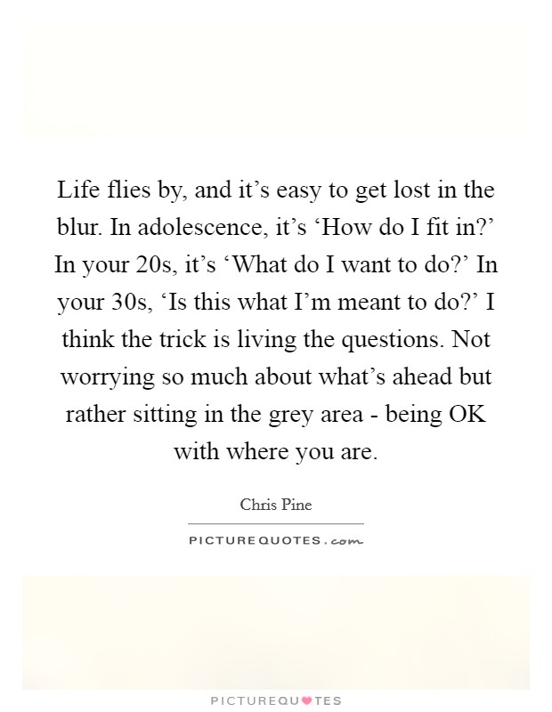 Life flies by, and it's easy to get lost in the blur. In adolescence, it's ‘How do I fit in?' In your 20s, it's ‘What do I want to do?' In your 30s, ‘Is this what I'm meant to do?' I think the trick is living the questions. Not worrying so much about what's ahead but rather sitting in the grey area - being OK with where you are. Picture Quote #1