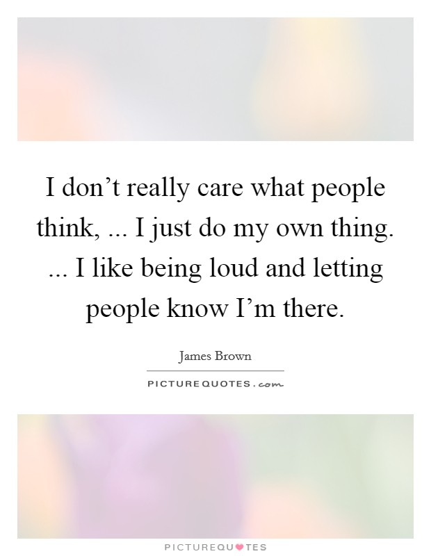 I don't really care what people think, ... I just do my own thing. ... I like being loud and letting people know I'm there. Picture Quote #1