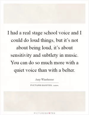 I had a real stage school voice and I could do loud things, but it’s not about being loud, it’s about sensitivity and subtlety in music. You can do so much more with a quiet voice than with a belter Picture Quote #1